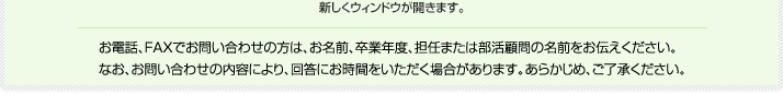 お電話、FAXでお問い合わせの方は、お名前、卒業年度、担任または部活顧問の名前をお伝えください。なお、お問い合わせの内容により、回答にお時間をいただく場合があります。あらかじめ、ご了承ください。